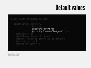 Default values
  class GolfStatus.Models.Game

     constructor: (@owner,
                   @course,
                   @playingFor='brag',
                   @scoringFormat='low_net') ->
       @players = {}
       @addPlayer @owner if @owner
       @green = @course.greens[0] if @course
       @currentHole = 1
       @maxHolePlayed = 1




COFFEESCRIPT
 