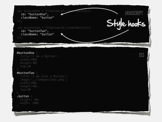 var buttonOne = Titanium.UI.createButton({
  id: "buttonOne",                                JAVASCRIPT
  className: "button"

                                             Style hooks
});

var buttonTwo = Titanium.UI.createButton({
  id: "buttonTwo",
  className: "button"
});




#buttonOne {
  title:'I am a Button';                                 JSS
  width:200;
  height:40;
  top:10
}
#buttonTwo {
  title:'I am also a Button';
  image:'../images/chat.png';
  width:200;
  height:40;
  top:60
}
.button {
  height: 40;
  width: 200;
}
 