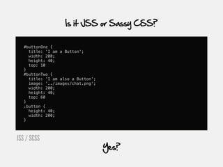 Is it JSS or Sassy CSS?

   #buttonOne {
     title: 'I am a Button';
     width: 200;
     height: 40;
     top: 10
   }
   #buttonTwo {
     title: 'I am also a Button';
     image: '../images/chat.png';
     width: 200;
     height: 40;
     top: 60
   }
   .button {
     height: 40;
     width: 200;
   }



JSS / SCSS
                                    Yes?
 