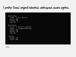 I prefer Sass' original indented, whitespace aware syntax.


    #buttonOne
      title: 'I am a Button'
      width: 200
      height: 40
      top: 10

    #buttonTwo
      title: 'I am also a Button'
      image: '../images/chat.png'
      width: 200
      height: 40
      top: 60

    .button
      height: 40
      width: 200




  SASS
 