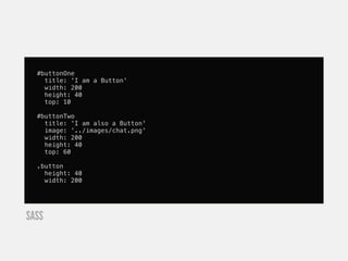#buttonOne
    title: 'I am a Button'
    width: 200
    height: 40
    top: 10

  #buttonTwo
    title: 'I am also a Button'
    image: '../images/chat.png'
    width: 200
    height: 40
    top: 60

  .button
    height: 40
    width: 200




SASS
 