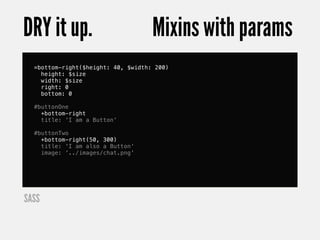 DRY it up.                          Mixins with params
  =bottom-right($height: 40, $width: 200)
    height: $size
    width: $size
    right: 0
    bottom: 0

  #buttonOne
    +bottom-right
    title: 'I am a Button'

  #buttonTwo
    +bottom-right(50, 300)
    title: 'I am also a Button'
    image: '../images/chat.png'




SASS
 