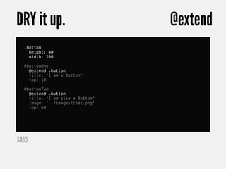 DRY it up.                        @extend
  .button
    height: 40
    width: 200

  #buttonOne
    @extend .button
    title: 'I am a Button'
    top: 10

  #buttonTwo
    @extend .button
    title: 'I am also a Button'
    image: '../images/chat.png'
    top: 60




SASS
 