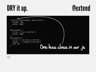 DRY it up.                                          @extend
      .button, #buttonOne, #buttonTwo {
        height: 40;
        width: 200;
      }

      #buttonOne {
        title: 'I am a Button';
        width: 200;
      }
      #buttonTwo {
        title: 'I am also a Button';
        image: '../images/chat.png';


                                   One less class in our .js
        top: 60
      }




JSS
 