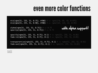 even more color functions
  mix(rgba(51, 255, 51, 0.75), #f00) # => rgba(178, 95, 19, 0.875)
  mix(rgba(51, 255, 51, 0.90), #f00) # => rgba(163, 114, 22, 0.95)

  alpha(rgba(51, 255, 51, 0.75)) # => 0.75
  opacity(rgba(51, 255, 51, 0.75)) # => 0.75
                                                   with alpha support!
  opacify(rgba(51, 255, 51, 0.75), 0.1) # => rgba(51, 255, 51, 0.85)
  fade-in(rgba(51, 255, 51, 0.75), 0.1) # => rgba(51, 255, 51, 0.85)

  transparentize(rgba(51, 255, 51, 0.75), 0.1) # => rgba(51, 255, 51, 0.65)
  fade-out(rgba(51, 255, 51, 0.75), 0.1) # => rgba(51, 255, 51, 0.65)



SASS
 