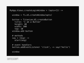 MyApp.Views.createLoginWindow = (opts={}) ->

     window = Ti.UI.createWindow(opts)

     button = Titanium.UI.createButton
       title: 'I am a Button'
       height: 40
       width: 200
       top: 10
     window.add button

     # methods
     say = (msg) ->
       alert(msg)

     # event handlers
     button.addEventListener 'click', -> say('hello')

     window


COFFEESCRIPT
 