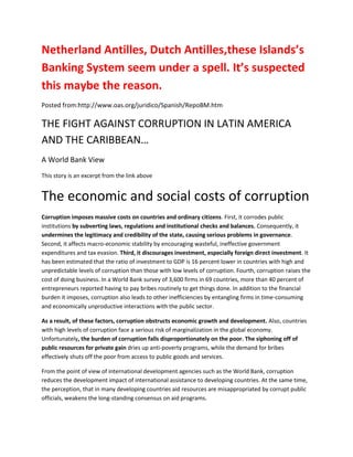Netherland Antilles, Dutch Antilles,these Islands’s
Banking System seem under a spell. It’s suspected
this maybe the reason.
Posted from:http://www.oas.org/juridico/Spanish/RepoBM.htm

THE FIGHT AGAINST CORRUPTION IN LATIN AMERICA
AND THE CARIBBEAN…
A World Bank View
This story is an excerpt from the link above


The economic and social costs of corruption
Corruption imposes massive costs on countries and ordinary citizens. First, it corrodes public
institutions by subverting laws, regulations and institutional checks and balances. Consequently, it
undermines the legitimacy and credibility of the state, causing serious problems in governance.
Second, it affects macro-economic stability by encouraging wasteful, ineffective government
expenditures and tax evasion. Third, it discourages investment, especially foreign direct investment. It
has been estimated that the ratio of investment to GDP is 16 percent lower in countries with high and
unpredictable levels of corruption than those with low levels of corruption. Fourth, corruption raises the
cost of doing business. In a World Bank survey of 3,600 firms in 69 countries, more than 40 percent of
entrepreneurs reported having to pay bribes routinely to get things done. In addition to the financial
burden it imposes, corruption also leads to other inefficiencies by entangling firms in time-consuming
and economically unproductive interactions with the public sector.

As a result, of these factors, corruption obstructs economic growth and development. Also, countries
with high levels of corruption face a serious risk of marginalization in the global economy.
Unfortunately, the burden of corruption falls disproportionately on the poor. The siphoning off of
public resources for private gain dries up anti-poverty programs, while the demand for bribes
effectively shuts off the poor from access to public goods and services.

From the point of view of international development agencies such as the World Bank, corruption
reduces the development impact of international assistance to developing countries. At the same time,
the perception, that in many developing countries aid resources are misappropriated by corrupt public
officials, weakens the long-standing consensus on aid programs.
 