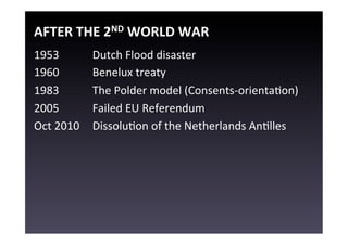 AFTER	
  THE	
  2ND	
  WORLD	
  WAR	
  
1953          	
  Dutch	
  Flood	
  disaster	
  
1960          	
  Benelux	
  treaty	
  
1983          	
  The	
  Polder	
  model	
  (Consents-­‐orientaEon)	
  
2005          	
  Failed	
  EU	
  Referendum	
  
Oct	
  2010   	
  DissoluEon	
  of	
  the	
  Netherlands	
  AnElles	
  
	
  
 