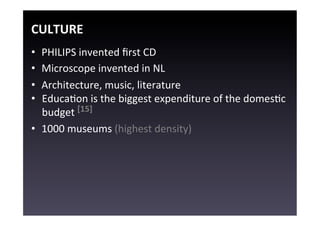 CULTURE	
  
•  PHILIPS	
  invented	
  ﬁrst	
  CD	
  
•  Microscope	
  invented	
  in	
  NL	
  
•  Architecture,	
  music,	
  literature	
  
•  EducaEon	
  is	
  the	
  biggest	
  expenditure	
  of	
  the	
  domesEc	
  
   budget	
  [15]	
  
•  1000	
  museums	
  (highest	
  density)	
  
 