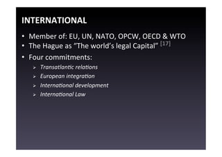 INTERNATIONAL	
  
•  Member	
  of:	
  EU,	
  UN,	
  NATO,	
  OPCW,	
  OECD	
  &	
  WTO	
  
•  The	
  Hague	
  as	
  “The	
  world’s	
  legal	
  Capital”	
  [17]	
  
•  Four	
  commitments:	
  
    Ø    TransatlanTc	
  relaTons	
  
    Ø    European	
  integraTon	
  
    Ø    InternaTonal	
  development	
  
    Ø    InternaTonal	
  Law	
  
 