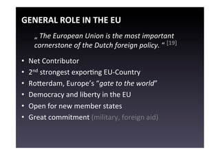 GENERAL	
  ROLE	
  IN	
  THE	
  EU	
  
       „	
  The	
  European	
  Union	
  is	
  the	
  most	
  important	
  
       cornerstone	
  of	
  the	
  Dutch	
  foreign	
  policy.	
  “	
  [19]	
  
       	
  


•    Net	
  Contributor	
  
•    2nd	
  strongest	
  exporEng	
  EU-­‐Country	
  
•    Rogerdam,	
  Europe’s	
  “gate	
  to	
  the	
  world”	
  
•    Democracy	
  and	
  liberty	
  in	
  the	
  EU	
  
•    Open	
  for	
  new	
  member	
  states	
  
•    Great	
  commitment	
  (military,	
  foreign	
  aid)	
  
 
