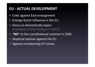 EU	
  -­‐	
  ACTUAL	
  DEVELOPMENT	
  
•  CriEc	
  against	
  East	
  enlargement	
  
•  Enlarge	
  Dutch	
  inﬂuence	
  in	
  the	
  EU	
  
•  Focus	
  on	
  domesEcally	
  topics	
  
   (murderer	
  of	
  Pim	
  Fortuyn	
  in	
  2002)	
  
•  “NO”	
  to	
  the	
  consEtuEonal	
  contract	
  in	
  2005	
  
•  SkepEcal	
  opinion	
  against	
  the	
  EU	
  
•  Against	
  membership	
  of	
  Turkey	
  
 