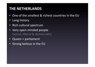 THE	
  NETHERLANDS	
  
•  One	
  of	
  the	
  smallest	
  &	
  richest	
  countries	
  in	
  the	
  EU	
  
•  Long	
  history	
  
•  Rich	
  cultural	
  spectrum	
  
•  Very	
  open-­‐minded	
  people	
  
   (social,	
  liberal	
  &	
  democraEc)	
  
•  Queen	
  +	
  parliament	
  
•  Strong	
  believe	
  in	
  the	
  EU	
  
 