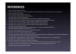 REFERENCES	
  
1	
      hgp://en.wikipedia.org/wiki/Netherlands	
  
2	
      hgp://www.minbuza.nl/en/You_and_the_Netherlands/About_the_Netherlands/General_informaEon/Holland_or_the_Netherlands	
  
3	
      hgp://en.wikipedia.org/wiki/Holland	
  
4	
      hgp://en.wikipedia.org/wiki/Caribbean_Netherlands	
  
5	
      hgp://en.wikipedia.org/wiki/Kingdom_of_the_Netherlands	
  
         hgp://epp.eurostat.ec.europa.eu/tgm/table.do?
6	
  
         tab=table&language=en&pcode=tps00001&tableSelecEon=1&footnotes=yes&labeling=labels&plugin=1	
  
7	
      hgp://epp.eurostat.ec.europa.eu/tgm/refreshTableAcEon.do?tab=table&plugin=1&pcode=tsieb010&language=en	
  
8	
      hgp://epp.eurostat.ec.europa.eu/cache/ITY_PUBLIC/2-­‐03032011-­‐BP/EN/2-­‐03032011-­‐BP-­‐EN.PDF	
  
9	
      hgp://epp.eurostat.ec.europa.eu/cache/ITY_PUBLIC/2-­‐15042011-­‐BP/EN/2-­‐15042011-­‐BP-­‐EN.PDF	
  
10	
     hgp://epp.eurostat.ec.europa.eu/cache/ITY_PUBLIC/3-­‐29042011-­‐AP/EN/3-­‐29042011-­‐AP-­‐EN.PDF	
  
       hgp://statline.cbs.nl/StatWeb/publicaEon/?
11	
   VW=T&DM=SLEN&PA=37325eng&D1=0-­‐2&D2=0&D3=0&D4=0&D5=0-­‐1,3-­‐4,139,145,210,225&D6=4,9,%28l-­‐1%29-­‐
       l&HD=090611-­‐0858&LA=EN&HDR=G3,T&STB=G5,G1,G2,G4	
  
12	
     hgps://www.cia.gov/library/publicaEons/the-­‐world-­‐factbook/ﬁelds/2122.html	
  
13	
     hgp://www.ipicture.de/daten/wirtschau_niederlande.html	
  
14	
     hgp://www.uni-­‐muenster.de/NiederlandeNet/nl-­‐wissen/index.html	
  
15	
     hgp://www.auswaerEges-­‐amt.de/DE/AussenpoliEk/Laender/Laenderinfos/Niederlande/Kultur-­‐UndBildungspoliEk_node.html#doc359846bodyText1	
  
16	
     hgp://en.wikipedia.org/wiki/PoliEcs_of_the_Netherlands#PoliEcal_parEes	
  
17	
     van	
  Krieken,	
  Peter	
  J.;	
  David	
  McKay	
  (2005).	
  The	
  Hague:	
  Legal	
  Capital	
  of	
  the	
  World.	
  Cambridge	
  University	
  Press.	
  ISBN	
  9067041858.	
  
18	
     hgp://graphics.eiu.com/PDF/Democracy_Index_2010_web.pdf	
  
19	
     Ministry	
  of	
  foreign	
  aﬀair	
  of	
  the	
  Netherlands	
  	
  hgp://www.minbuza.nl/en	
  
         hgp://www.auswaerEges-­‐amt.de/DE/AussenpoliEk/Laender/Laenderinfos/01-­‐Nodes_Uebersichtsseiten/Niederlande_node.html	
  
         hgp://www.uni-­‐muenster.de/NiederlandeNet/nl-­‐wissen/wirtschau/verEefung/wirtschauspoliEk/poldermodell.html	
  
         hgp://www.inghist.nl/overview/history/en/home.html	
  
 