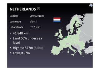 NETHERLANDS	
  [1]	
  
Capitol	
           Amsterdam	
  
Language	
          Dutch	
  
Inhabitants	
       16.6	
  mio	
  

•  41,848	
  km2	
  
•  Land	
  60%	
  under	
  sea	
  
   level	
  
•  Highest	
  877m	
  (Saba)	
  
•  Lowest	
  -­‐7m	
  
 