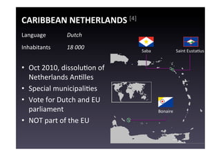 CARIBBEAN	
  NETHERLANDS	
  [4]	
  
Language	
           Dutch	
  
Inhabitants	
        18	
  000	
           Saba	
                   Saint	
  EustaEus	
  


•  Oct	
  2010,	
  dissoluEon	
  of	
  
   Netherlands	
  AnElles	
  
•  Special	
  municipaliEes	
  
•  Vote	
  for	
  Dutch	
  and	
  EU	
  
   parliament	
                                       Bonaire	
  

•  NOT	
  part	
  of	
  the	
  EU	
  
 