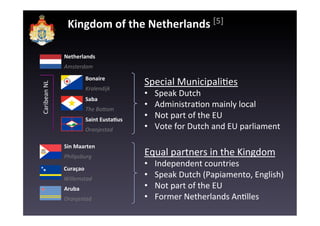 Kingdom	
  of	
  the	
  Netherlands	
  [5]	
  

                     Netherlands	
  
                     Amsterdam	
  
                                 Bonaire	
  
                                                         Special	
  MunicipaliEes	
  
Caribean	
  NL	
  




                                 Kralendijk	
  
                                                         •    Speak	
  Dutch	
  
                                 Saba	
  
                                 The	
  BoFom	
  
                                                         •    AdministraEon	
  mainly	
  local	
  
                                 Saint	
  EustaKus	
  
                                                         •    Not	
  part	
  of	
  the	
  EU	
  
                                 Oranjestad	
            •    Vote	
  for	
  Dutch	
  and	
  EU	
  parliament	
  

                     Sin	
  Maarten	
  
                     Philipsburg	
  
                                                         Equal	
  partners	
  in	
  the	
  Kingdom	
  
                     Curaçao	
  
                                                         •    Independent	
  countries	
  
                     Willemstad	
  
                                                         •    Speak	
  Dutch	
  (Papiamento,	
  English)	
  
                     Aruba	
                             •    Not	
  part	
  of	
  the	
  EU	
  
                     Oranjestad	
                        •    Former	
  Netherlands	
  AnElles	
  
 