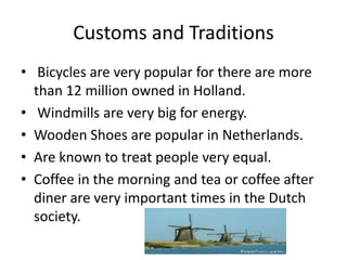 Customs and Traditions
• Bicycles are very popular for there are more
  than 12 million owned in Holland.
• Windmills are very big for energy.
• Wooden Shoes are popular in Netherlands.
• Are known to treat people very equal.
• Coffee in the morning and tea or coffee after
  diner are very important times in the Dutch
  society.
 