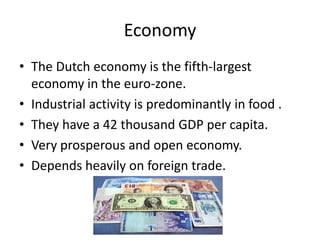 Economy
• The Dutch economy is the fifth-largest
  economy in the euro-zone.
• Industrial activity is predominantly in food .
• They have a 42 thousand GDP per capita.
• Very prosperous and open economy.
• Depends heavily on foreign trade.
 