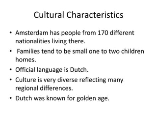 Cultural Characteristics
• Amsterdam has people from 170 different
  nationalities living there.
• Families tend to be small one to two children
  homes.
• Official language is Dutch.
• Culture is very diverse reflecting many
  regional differences.
• Dutch was known for golden age.
 