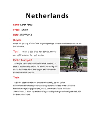 Netherlands
Name: Karen Perez

Grade: 10mo B

Date: 24/09/2012

Bicycle
Given the paucity ofrelief,the bicycleisperhaps themostpopulartransportin the
Netherlands.

Taxi      There is also atele-taxi service. Noyou
can call themwhen they gotraveling.

Public Transport
The major cities are serviced by tram and bus. A
tram is accessed by any of its doors, validating the
ticket machines inside the wagon. Amsterdam and
Rotterdam have a metro.

Train
Thisisthe best way tomove around thecountry, as the Dutch
Railways(NederlandseSpoorwegen-NS) ischaracterized byits extensive
networkunitingmostpopulations(over 3. 000 kilometersof trackand
300stations). I must say thatisdistinguished byits high frequencyoftimes, for
its fastconnections
 