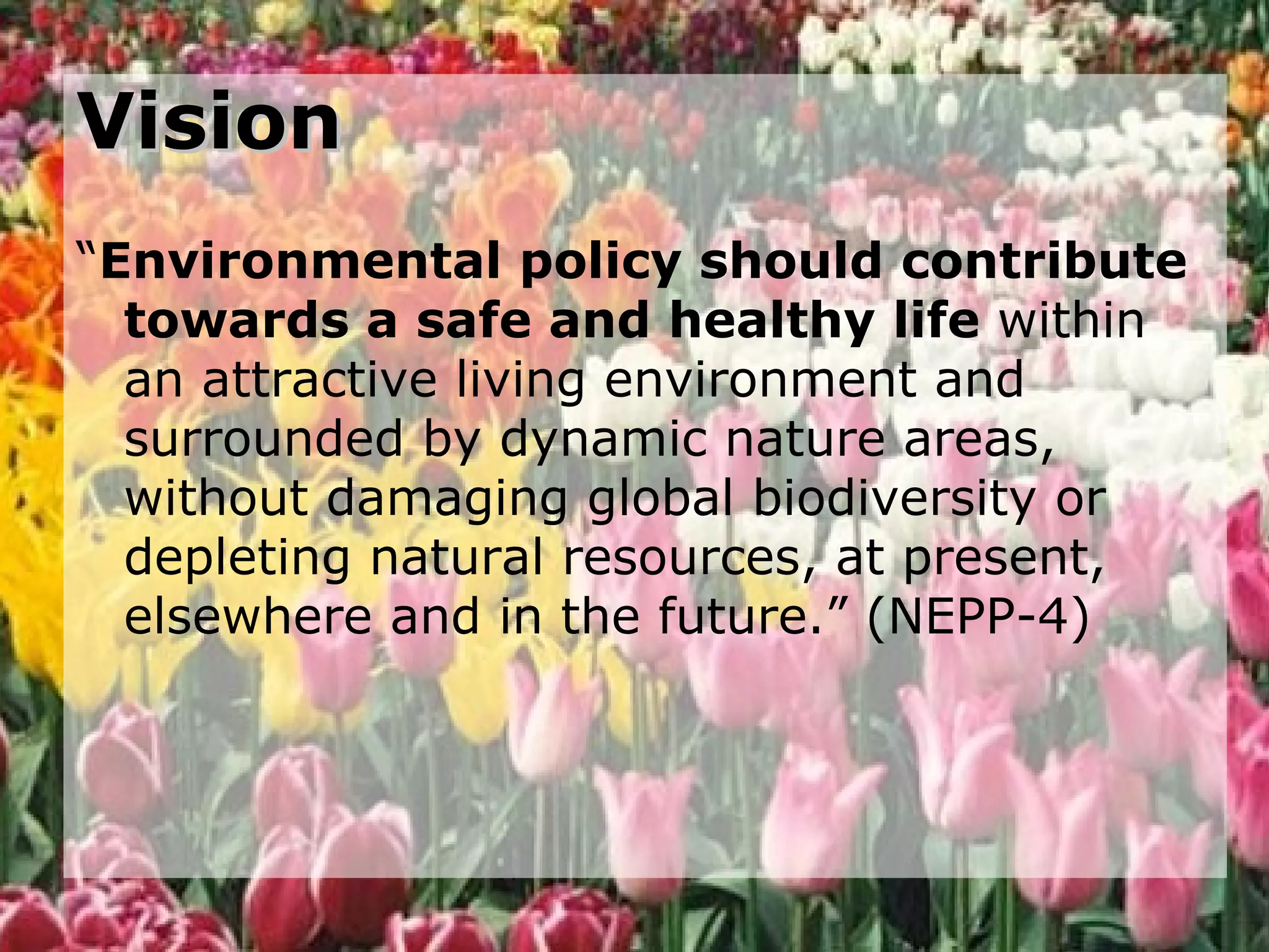 Vision “ Environmental policy should contribute towards a safe and healthy life  within an attractive living environment and surrounded by dynamic nature areas, without damaging global biodiversity or depleting natural resources, at present, elsewhere and in the future.” (NEPP-4) 