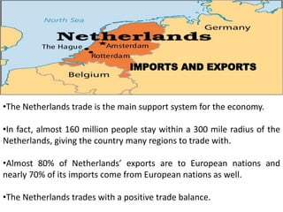 IMPORTS AND EXPORTS
•The Netherlands trade is the main support system for the economy.
•In fact, almost 160 million people stay within a 300 mile radius of the
Netherlands, giving the country many regions to trade with.
•Almost 80% of Netherlands’ exports are to European nations and
nearly 70% of its imports come from European nations as well.
•The Netherlands trades with a positive trade balance.
 