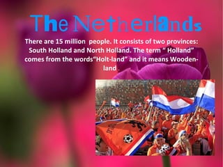 The Netherlands
There are 15 million people. It consists of two provinces:
 South Holland and North Holland. The term “ Holland”
comes from the words“Holt-land” and it means Wooden-
                         land .
 