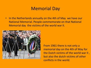 Memorial Day
• In the Netherlands annually on the 4th of May we have our
  National Memorial. People commemorate on that National
  Memorial day the victims of the world war II.




                             From 1961 there is not only a
                             memorial day on the 4th of May for
                             the Dutch victims of the world war II ,
                             but also the dutch victims of other
                             conflicts in the world.
 