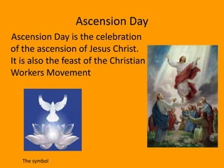 Ascension Day
Ascension Day is the celebration
of the ascension of Jesus Christ.
It is also the feast of the Christian
Workers Movement




   The symbol
 