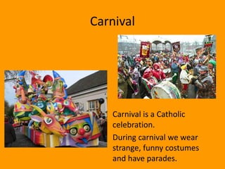 Carnival




  • Carnival is a Catholic
    celebration.
  • During carnival we wear
    strange, funny costumes
    and have parades.
 