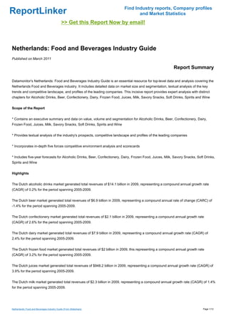 Find Industry reports, Company profiles
ReportLinker                                                                      and Market Statistics
                                             >> Get this Report Now by email!



Netherlands: Food and Beverages Industry Guide
Published on March 2011

                                                                                                            Report Summary

Datamonitor's Netherlands: Food and Beverages Industry Guide is an essential resource for top-level data and analysis covering the
Netherlands Food and Beverages industry. It includes detailed data on market size and segmentation, textual analysis of the key
trends and competitive landscape, and profiles of the leading companies. This incisive report provides expert analysis with distinct
chapters for Alcoholic Drinks, Beer, Confectionery, Dairy, Frozen Food, Juices, Milk, Savory Snacks, Soft Drinks, Spirits and Wine


Scope of the Report


* Contains an executive summary and data on value, volume and segmentation for Alcoholic Drinks, Beer, Confectionery, Dairy,
Frozen Food, Juices, Milk, Savory Snacks, Soft Drinks, Spirits and Wine


* Provides textual analysis of the industry's prospects, competitive landscape and profiles of the leading companies


* Incorporates in-depth five forces competitive environment analysis and scorecards


* Includes five-year forecasts for Alcoholic Drinks, Beer, Confectionery, Dairy, Frozen Food, Juices, Milk, Savory Snacks, Soft Drinks,
Spirits and Wine


Highlights


The Dutch alcoholic drinks market generated total revenues of $14.1 billion in 2009, representing a compound annual growth rate
(CAGR) of 0.2% for the period spanning 2005-2009.


The Dutch beer market generated total revenues of $6.9 billion in 2009, representing a compound annual rate of change (CARC) of
-1.4% for the period spanning 2005-2009.


The Dutch confectionery market generated total revenues of $2.1 billion in 2009, representing a compound annual growth rate
(CAGR) of 2.6% for the period spanning 2005-2009.


The Dutch dairy market generated total revenues of $7.9 billion in 2009, representing a compound annual growth rate (CAGR) of
2.4% for the period spanning 2005-2009.


The Dutch frozen food market generated total revenues of $2 billion in 2009, this representing a compound annual growth rate
(CAGR) of 3.2% for the period spanning 2005-2009.


The Dutch juices market generated total revenues of $948.2 billion in 2009, representing a compound annual growth rate (CAGR) of
3.9% for the period spanning 2005-2009.


The Dutch milk market generated total revenues of $2.3 billion in 2009, representing a compound annual growth rate (CAGR) of 1.4%
for the period spanning 2005-2009.




Netherlands: Food and Beverages Industry Guide (From Slideshare)                                                               Page 1/12
 