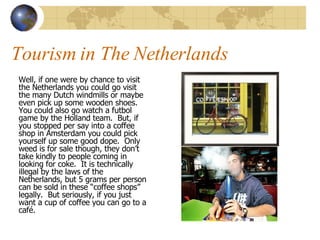 Tourism in The Netherlands Well, if one were by chance to visit the Netherlands you could go visit the many Dutch windmills or maybe even pick up some wooden shoes.  You could also go watch a futbol game by the Holland team.  But, if you stopped per say into a coffee shop in Amsterdam you could pick yourself up some good dope.  Only weed is for sale though, they don’t take kindly to people coming in looking for coke.  It is technically illegal by the laws of the Netherlands, but 5 grams per person can be sold in these “coffee shops” legally.  But seriously, if you just want a cup of coffee you can go to a café. 