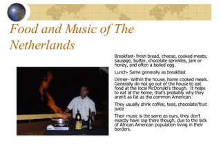 Food and Music of The Netherlands Breakfast- fresh bread, cheese, cooked meats, sausage, butter, chocolate sprinkles, jam or honey, and often a boiled egg. Lunch- Same generally as breakfast Dinner- Within the house, home cooked meals.  Generally do not go out of the house to eat food at the local McDonald’s though.  It helps to eat at the home, that’s probably why they aren’t as fat as the common American. They usually drink coffee, teas, chocolate/fruit juice Their music is the same as ours, they don’t exactly have rap there though, due to the lack of African American population living in their borders. 