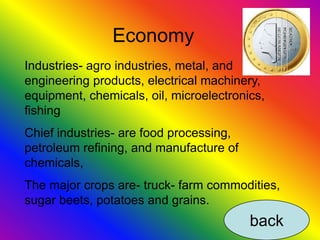 Economy
Industries- agro industries, metal, and
engineering products, electrical machinery,
equipment, chemicals, oil, microelectronics,
fishing
Chief industries- are food processing,
petroleum refining, and manufacture of
chemicals,
The major crops are- truck- farm commodities,
sugar beets, potatoes and grains.
                                         back
 