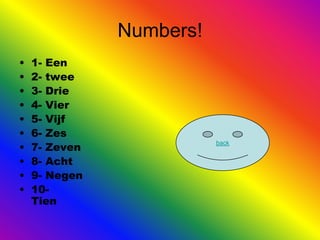 Numbers!
•   1- Een
•   2- twee
•   3- Drie
•   4- Vier
•   5- Vijf
•   6- Zes
•   7- Zeven
                          back


•   8- Acht
•   9- Negen
•   10-
    Tien
 
