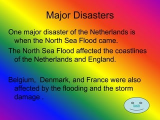 Major Disasters
One major disaster of the Netherlands is
 when the North Sea Flood came.
The North Sea Flood affected the coastlines
 of the Netherlands and England.

Belgium, Denmark, and France were also
 affected by the flooding and the storm
 damage .
                                      back
 