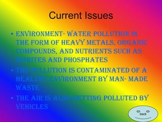 Current Issues
• Environment- water pollution in
  the form of heavy metals, organic
  compounds, and nutrients such as
  nitrites and phosphates
• The pollution is contaminated of a
  healthy environment by man- made
  waste
• The air is also getting polluted by
  vehicles
                                  back
 