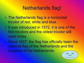 Netherlands flag!
• The Netherlands flag is a horizontal
  tricolor of red, white and blue.
• It was introduced in 1572, it is one of the
  first tricolors and the oldest tricolor still
  used today.
• Since 1937, the flag has officially been the
  national flag of the Netherlands and the
  kingdom of the Netherlands.
                                        back
 