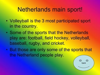 Netherlands main sport!
• Volleyball is the 3 most participated sport
  in the country.
• Some of the sports that the Netherlands
  play are: football, field hockey, volleyball,
  baseball, rugby, and cricket.
• But those are only some of the sports that
  the Netherland people play.
                                         back
 