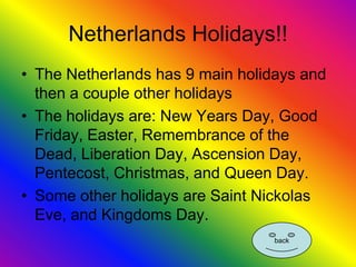 Netherlands Holidays!!
• The Netherlands has 9 main holidays and
  then a couple other holidays
• The holidays are: New Years Day, Good
  Friday, Easter, Remembrance of the
  Dead, Liberation Day, Ascension Day,
  Pentecost, Christmas, and Queen Day.
• Some other holidays are Saint Nickolas
  Eve, and Kingdoms Day.
                                  back
 