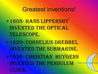 Greatest inventions!
•1608- Hans Lippershy
 invented the optical
 telescope.
•1620- Cornelius Drebbel
 invented the submarine.
•1656- Christian Huygens
 invented the pendulum      Where do you want to go



 clock.
 