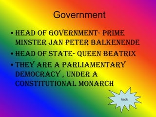 Government
•Head of government- Prime
 minster Jan Peter Balkenende
•Head of state- Queen Beatrix
•They are a parliamentary
 democracy , under a
 constitutional monarch
                        back
 