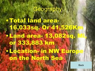 Geography
• Total land area-
  16,033sq. Or 41,526Km
• Land area- 13,082sq. Mi,
  or 333,883 km
• Location- in NW Europe
  on the North Sea
• .                    Back
 