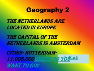 Geography 2
The Netherlands are
located in Europe
The Capital of the
Netherlands is Amsterdam
Cities- Rotterdam-
11,005,000Where do youBack
want to go?
 