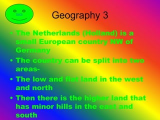 back
           Geography 3
• The Netherlands (Holland) is a
  small European country NW of
  Germany
• The country can be split into two
  areas-
• The low and flat land in the west
  and north
• Then there is the higher land that
  has minor hills in the east and
  south
 