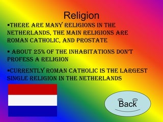 Religion
There are many religions in the
Netherlands, the main religions are
Roman Catholic, and Prostate
 about 25% of the inhabitations don’t
profess a religion
Currently roman catholic is the largest
single religion in the Netherlands



                                 Back
 