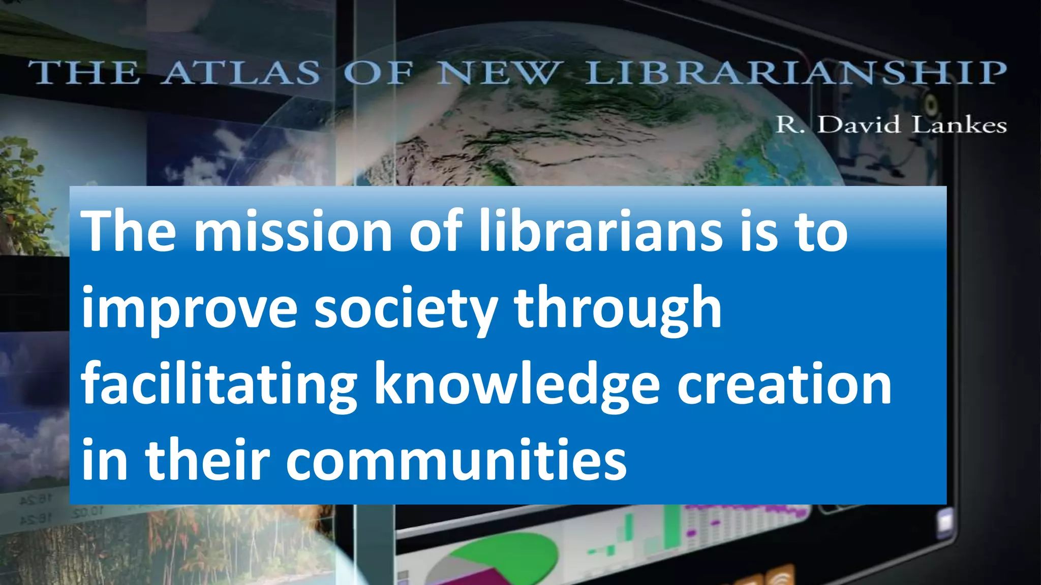 The mission of librarians is to
improve society through
facilitating knowledge creation
in their communities