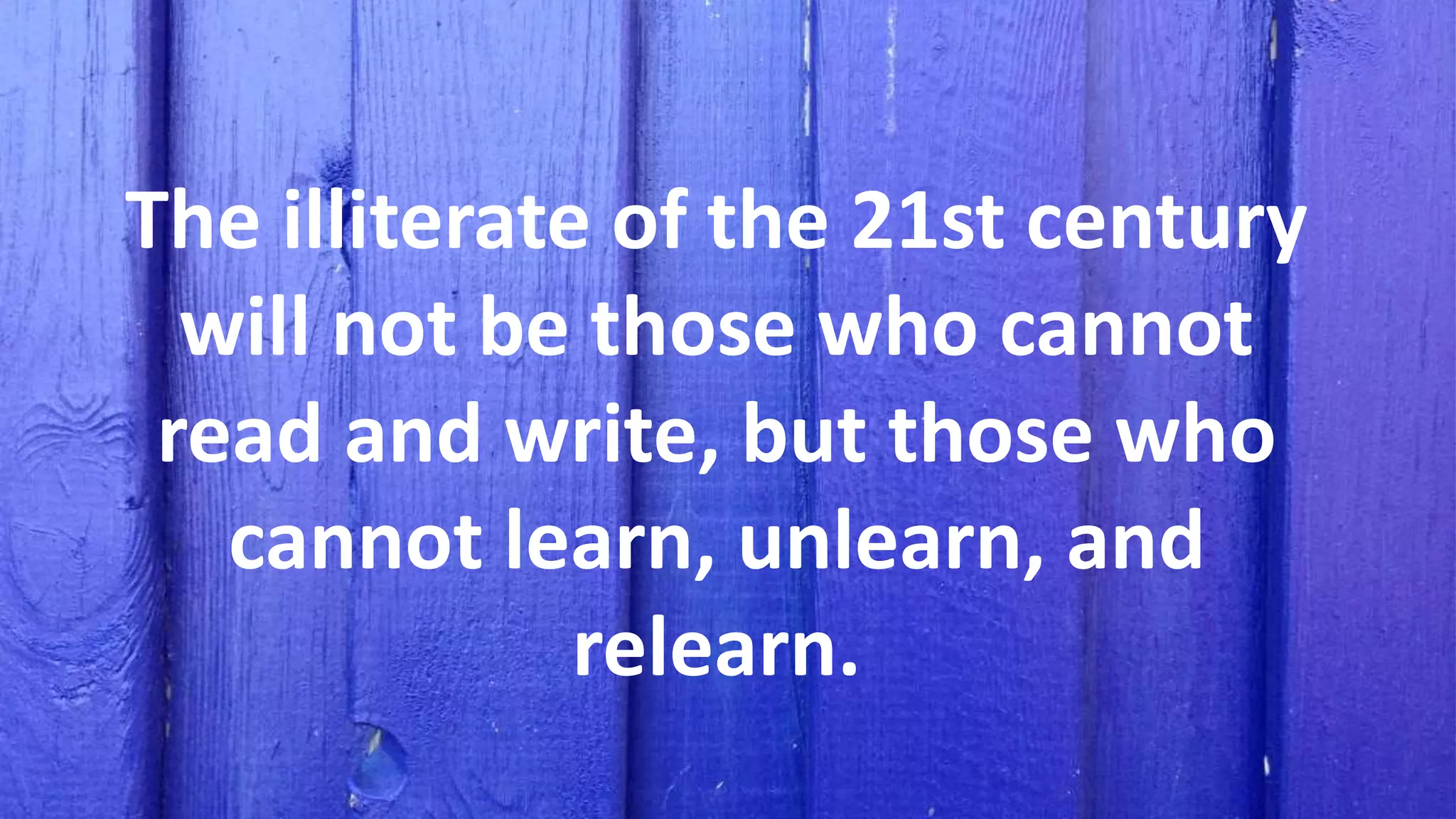 The illiterate of the 21st century
will not be those who cannot
read and write, but those who
cannot learn, unlearn, and
relearn.