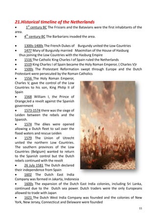 11
21.Historical timeline of the Netherlands
 1st
century BC The Frisians and the Batavians were the first inhabitants of the
area.
 4th
century BC The Barbarians invaded the area.
 1300s-1400s The French Dukes of Burgundy united the Low Countries
 1477 Mary of Burgundy married Maximilian of the House of Hasburg
thus joining the Low Countries with the Hasburg Empire
 1516 The Catholic King Charles I of Spain ruled the Netherlands
 1519 King Charles I of Spain became the Holy Roman Emperor, ( Charles V)r
 1500s The Protestant Reformation swept through Europe and the Dutch
Protestant were persecuted by the Roman Catholics
 1556 The Holy Roman Emperor,
Charles V, gave the control of the Low
Countries to his son, King Philip II of
Spain
 1568 William I, the Prince of
Orange,led a revolt against the Spanish
government
 1573-1574 there was the siege of
Leiden between the rebels and the
Spanish.
 1574 The dikes were opened
allowing a Dutch fleet to sail over the
flood waters and rescue Leiden
 1579 The Union of Utrecht
united the northern Low Countries.
The southern provinces of the Low
Countries (Belgium) wanted to return
to the Spanish control but the Dutch
rebels continued with the revolt
 26 July 1581 The Dutch declared
their independence from Spain
 1602 The Dutch East India
Company was formed in Jakarta, Indonesia
 1600s The expansion of the Dutch East India colonies, including Sri Lanka,
continued due to the Dutch sea power. Dutch traders were the only Europeans
allowed to trade with Japan
 1621 The Dutch West India Company was founded and the colonies of New
York, New Jersey, Connecticut and Delaware were founded
 